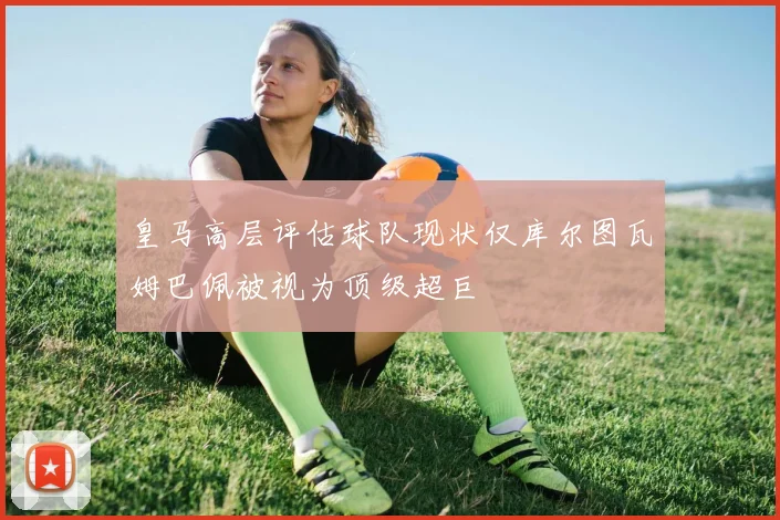 皇马高层评估球队现状仅库尔图瓦姆巴佩被视为顶级超巨