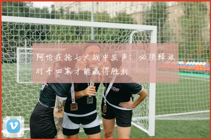 阿伦在抢七大战中发声：必须释放对手回家才能赢得胜利
