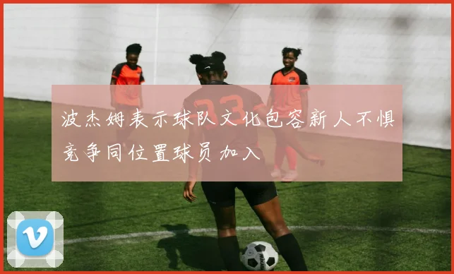 波杰姆表示球队文化包容新人不惧竞争同位置球员加入