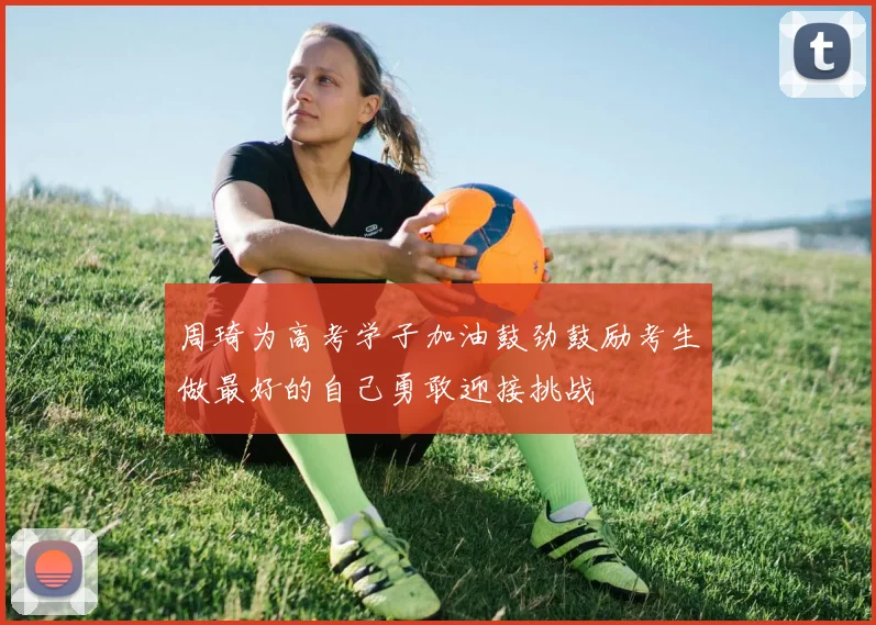 周琦为高考学子加油鼓劲鼓励考生做最好的自己勇敢迎接挑战