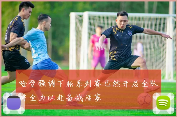 哈登强调下轮系列赛已然开启全队将全力以赴备战活塞