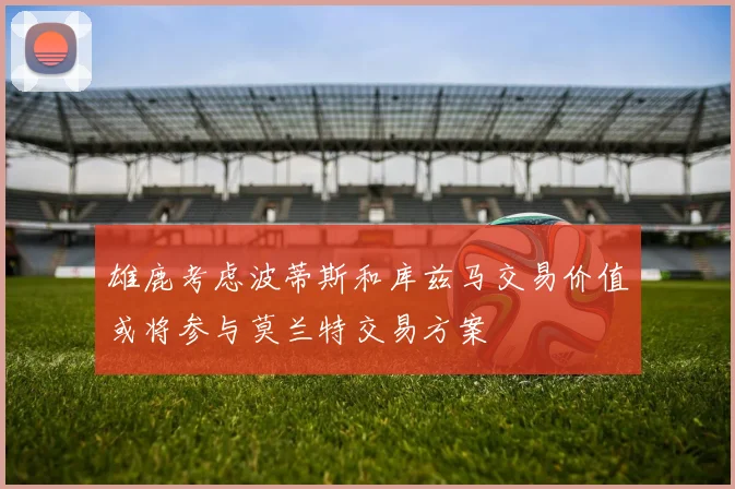 雄鹿考虑波蒂斯和库兹马交易价值或将参与莫兰特交易方案