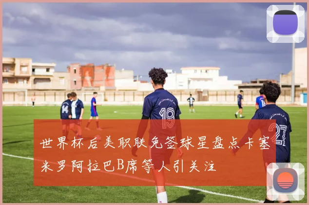 世界杯后美职联免签球星盘点卡塞米罗阿拉巴B席等人引关注