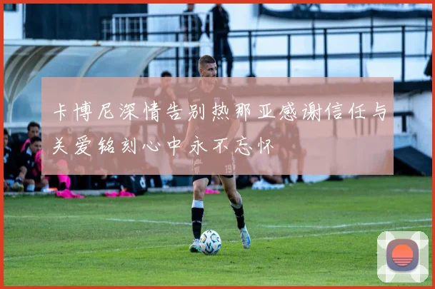 卡博尼深情告别热那亚感谢信任与关爱铭刻心中永不忘怀