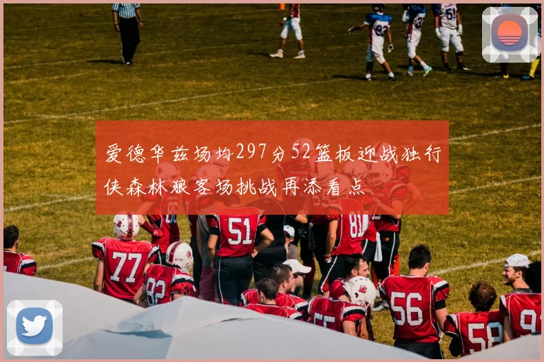 爱德华兹场均297分52篮板迎战独行侠森林狼客场挑战再添看点