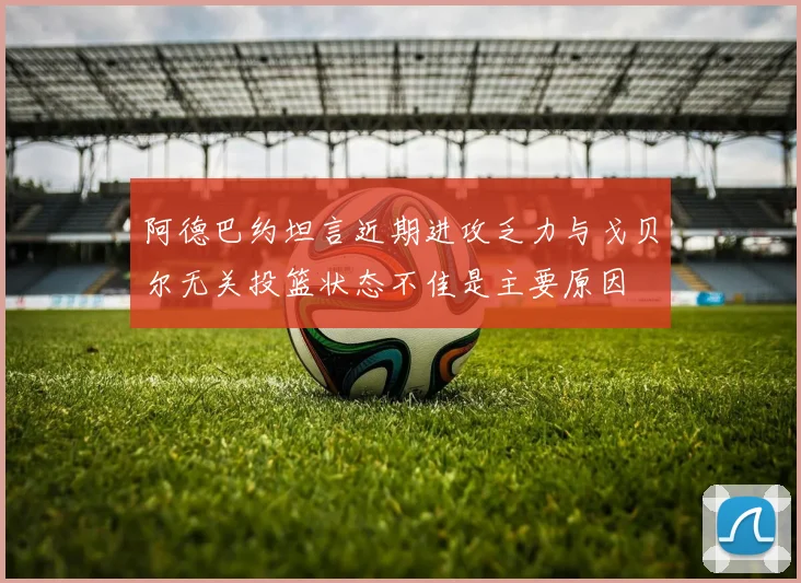 阿德巴约坦言近期进攻乏力与戈贝尔无关投篮状态不佳是主要原因