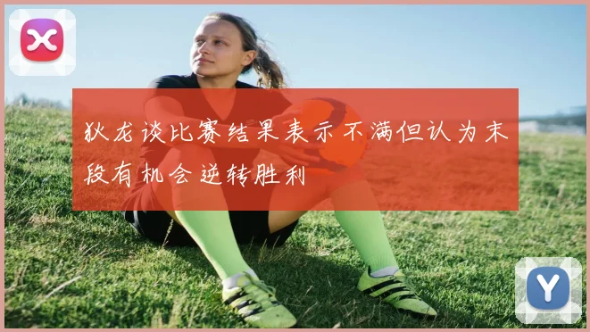 狄龙谈比赛结果表示不满但认为末段有机会逆转胜利