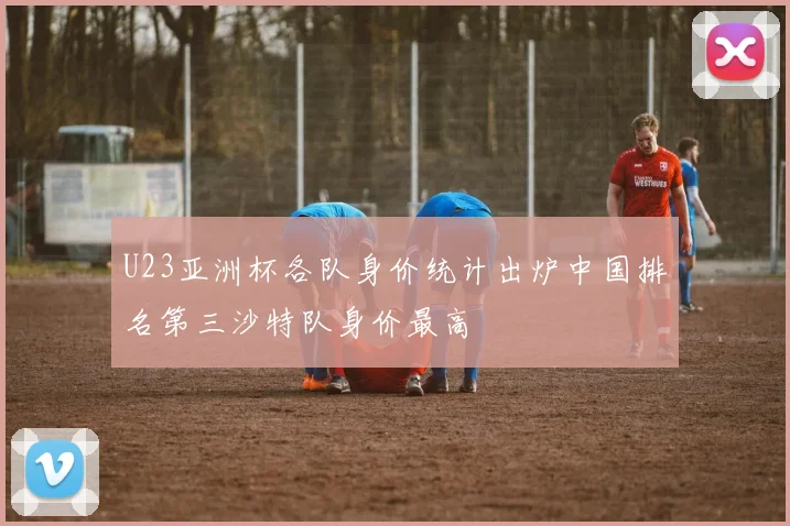 U23亚洲杯各队身价统计出炉中国排名第三沙特队身价最高