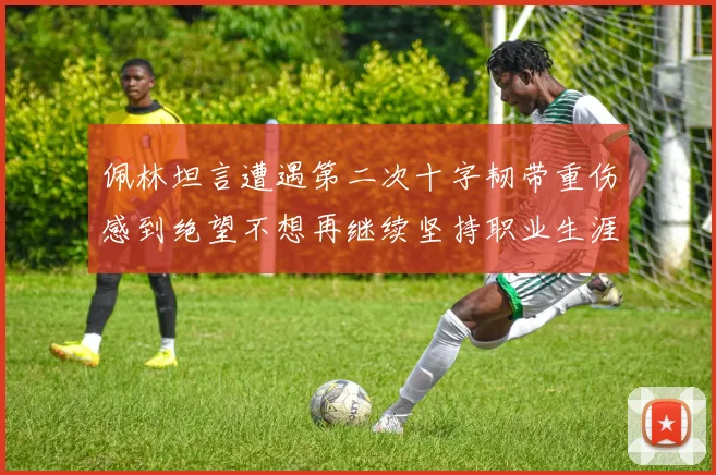 佩林坦言遭遇第二次十字韧带重伤感到绝望不想再继续坚持职业生涯