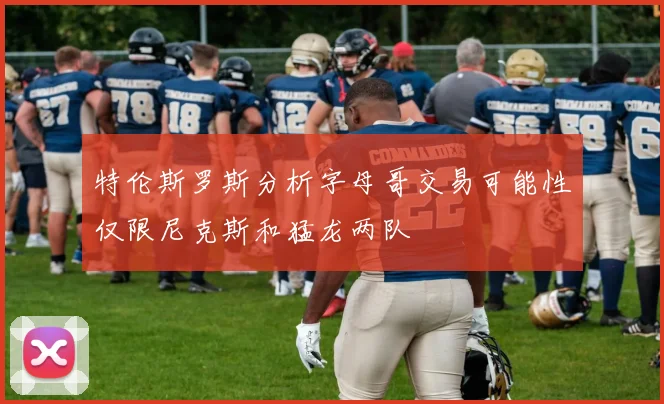 特伦斯罗斯分析字母哥交易可能性仅限尼克斯和猛龙两队