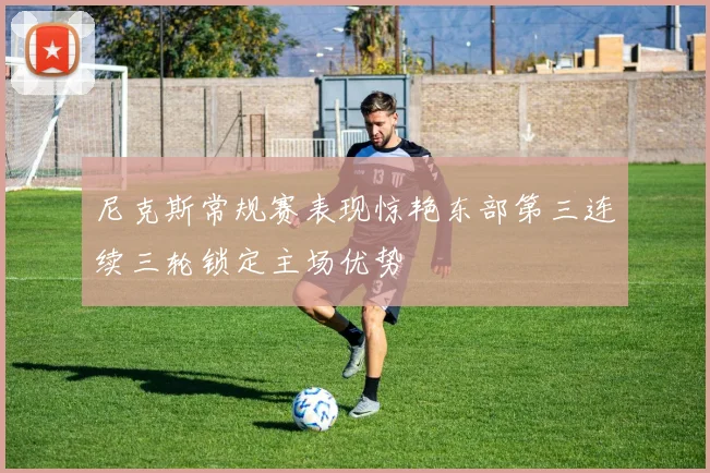 尼克斯常规赛表现惊艳东部第三连续三轮锁定主场优势
