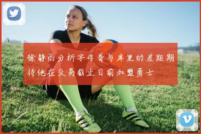 徐静雨分析字母哥与库里的差距期待他在交易截止日前加盟勇士