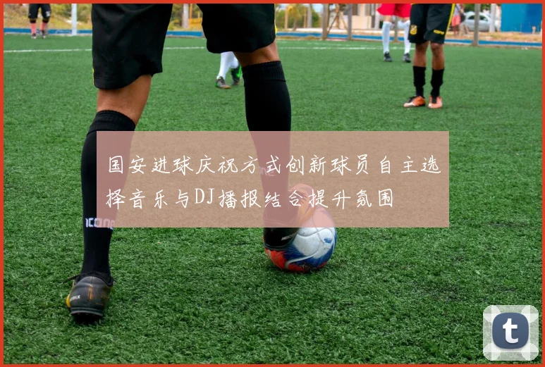 国安进球庆祝方式创新球员自主选择音乐与DJ播报结合提升氛围