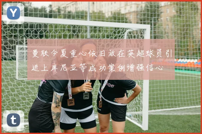 曼联今夏重心依旧放在英超球员引进上库尼亚等成功案例增强信心