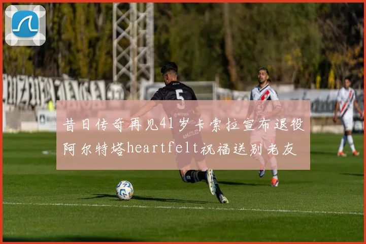 昔日传奇再见41岁卡索拉宣布退役阿尔特塔heartfelt祝福送别老友