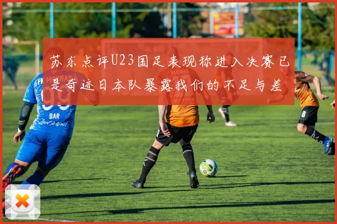 苏东点评U23国足表现称进入决赛已是奇迹日本队暴露我们的不足与差距