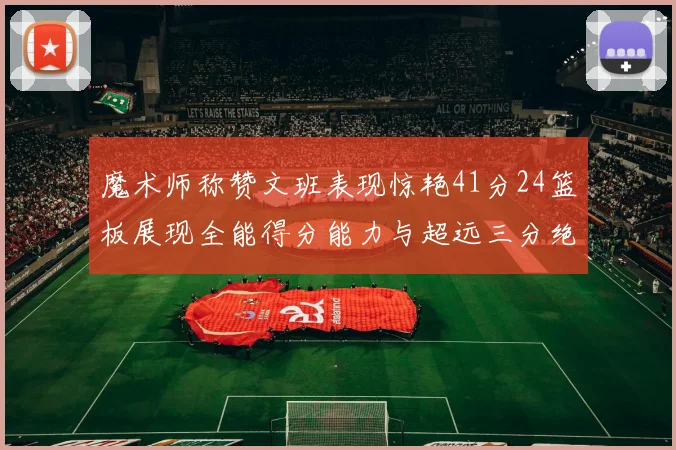 魔术师称赞文班表现惊艳41分24篮板展现全能得分能力与超远三分绝技