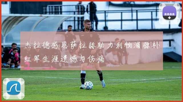 杰拉德感恩萨拉赫助力利物浦弥补红军生涯遗憾与伤痛