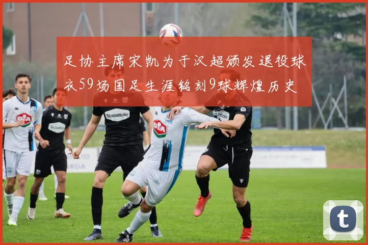 足协主席宋凯为于汉超颁发退役球衣59场国足生涯铭刻9球辉煌历史