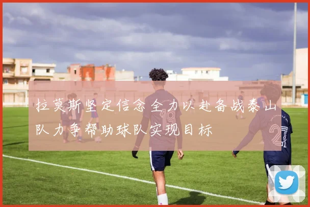 拉莫斯坚定信念全力以赴备战泰山队力争帮助球队实现目标