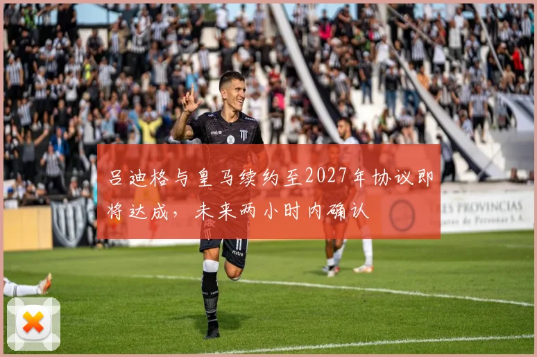 吕迪格与皇马续约至2027年协议即将达成，未来两小时内确认