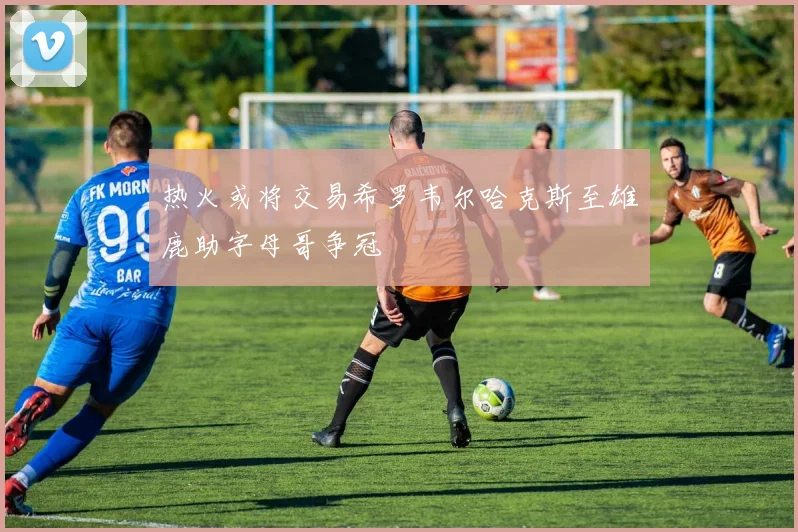 热火或将交易希罗韦尔哈克斯至雄鹿助字母哥争冠