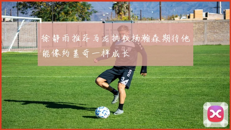 徐静雨推荐马龙执教杨瀚森期待他能像约基奇一样成长