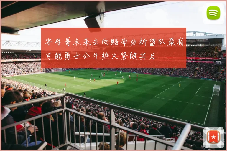 字母哥未来去向赔率分析留队最有可能勇士公牛热火紧随其后