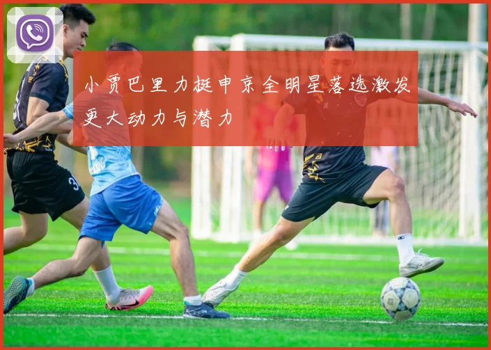 小贾巴里力挺申京全明星落选激发更大动力与潜力