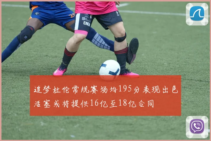 追梦杜伦常规赛场均195分表现出色活塞或将提供16亿至18亿合同