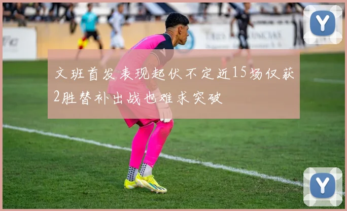 文班首发表现起伏不定近15场仅获2胜替补出战也难求突破